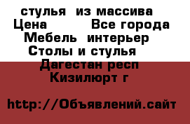 стулья  из массива › Цена ­ 800 - Все города Мебель, интерьер » Столы и стулья   . Дагестан респ.,Кизилюрт г.